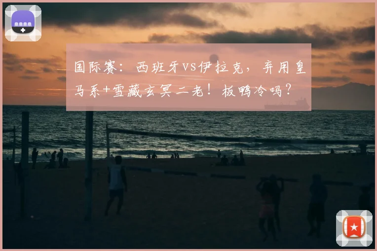 国际赛：西班牙vs伊拉克，弃用皇马系+雪藏玄冥二老！板鸭冷吗？