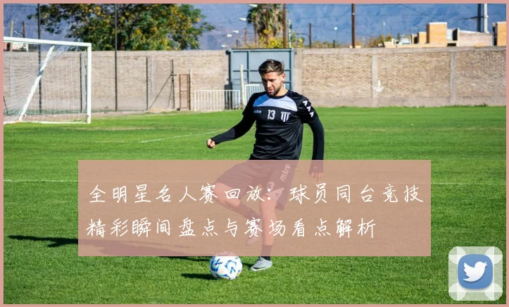 全明星名人赛回放：球员同台竞技精彩瞬间盘点与赛场看点解析