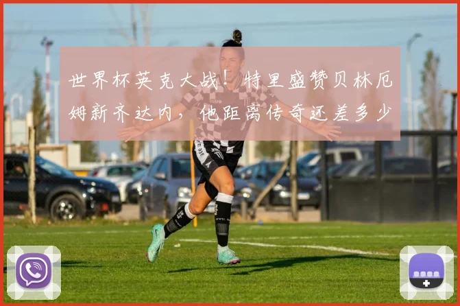 世界杯英克大战！特里盛赞贝林厄姆新齐达内，他距离传奇还差多少