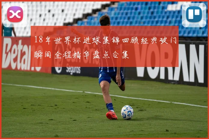 18年世界杯进球集锦回顾经典破门瞬间全程精华盘点合集