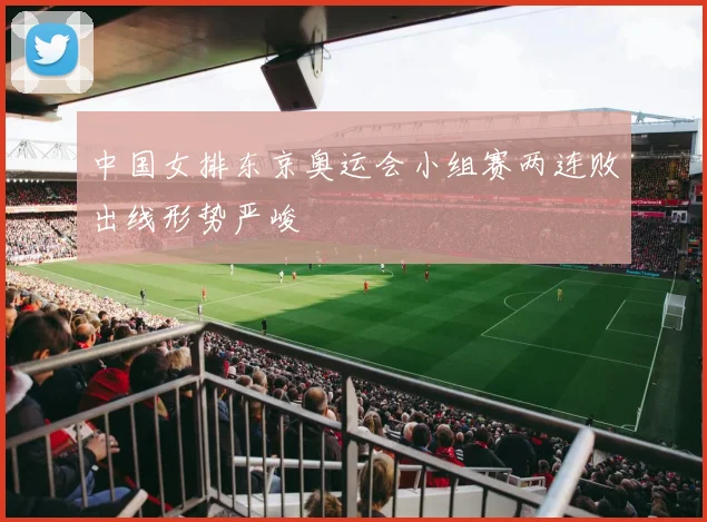 中国女排东京奥运会小组赛两连败出线形势严峻