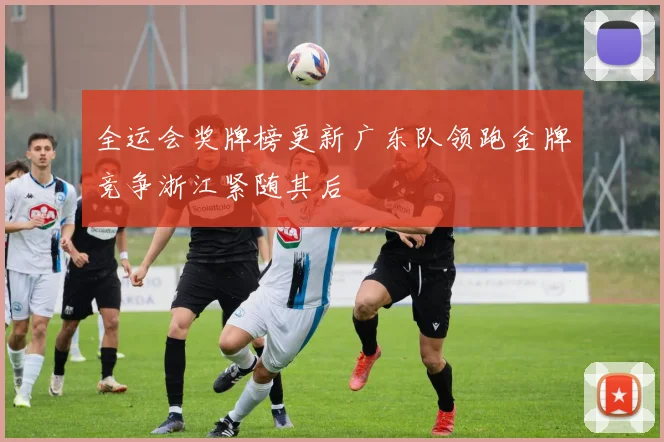 全运会奖牌榜更新广东队领跑金牌竞争浙江紧随其后