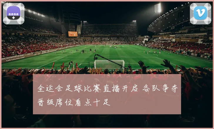 全运会足球比赛直播开启 各队争夺晋级席位看点十足